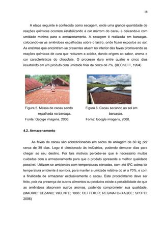 18 
A etapa seguinte é conhecida como secagem, onde uma grande quantidade de 
reações químicas ocorrem estabilizando a cor marrom do cacau e deixando-o com 
umidade mínima para o armazenamento. A secagem é realizada em barcaças, 
colocando-se as amêndoas espalhadas sobre o lastro, onde ficam expostos ao sol. 
As enzimas que encontram-se presentes atuam no interior das favas promovendo as 
reações químicas de cura que reduzem a acidez, dando origem ao sabor, aroma e 
cor característicos do chocolate. O processo dura entre quatro e cinco dias 
resultando em um produto com umidade final de cerca de 7%. (BECKETT, 1994) 
Figura 5. Massa de cacau sendo Figura 6. Cacau secando ao sol em 
espalhada na barcaça. barcaças. 
Fonte: Goolge imagens, 2008. Fonte: Google imagens, 2008. 
4.2. Armazenamento 
As favas de cacau são acondicionadas em sacos de anilagem de 60 kg por 
cerca de 30 dias. Logo é direcionado às indústrias, podendo demorar dias para 
chegar ao seu destino. Por tais motivos percebe-se que é necessário muitos 
cuidados com o armazenamento para que o produto apresente a melhor qualidade 
possível. Utilizam-se ambientes com temperaturas elevadas, com até 5ºC acima da 
temperatura ambiente à sombra, para manter a umidade relativa do ar a 70%, e com 
a finalidade de armazenar exclusivamente o cacau. Este procedimento deve ser 
feito, pois na presença de outros alimentos ou produtos existe a possibilidade de que 
as amêndoas absorvam outros aromas, podendo comprometer sua qualidade. 
(MADRID; CEZANO; VICENTE; 1996; OETTERER; REGINATO-D’ARCE; SPOTO; 
2006) 
 