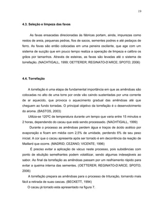 19 
4.3. Seleção e limpeza das favas 
As favas ensacadas direcionadas às fábricas portam, ainda, impurezas como 
restos de areia, pequenas pedras, fios de sacos, sementes podres e até pedaços de 
ferro. As favas são então colocadas em uma peneira oscilante, que age com um 
sistema de sucção que em pouco tempo realiza a operação de limpeza e calibra os 
grãos por tamanhos. Através de esteiras, as favas são levadas até o sistema de 
torrefação. (NACHTIGALL, 1999; OETTERER; REGINATO-D’ARCE; SPOTO; 2006) 
4.4. Torrefação 
A torrefação é uma etapa de fundamental importância em que as amêndoas são 
colocadas no alto de uma torre por onde vão caindo sustentadas por uma corrente 
de ar aquecido, que provoca o aquecimento gradual das amêndoas até que 
cheguem ao fundo torradas. O principal objetivo da torrefação é o desenvolvimento 
do aroma. (BASTOS, 2003) 
Utiliza-se 120ºC de temperatura durante um tempo que varia entre 15 minutos e 
2 horas, dependendo do cacau que está sendo processado. (NACHTIGALL, 1999) 
Durante o processo as amêndoas perdem água e traços de ácido acético por 
evaporação e ficam em média com 2,5% de umidade, perdendo 6% de seu peso 
inicial. A cor que o cacau apresenta após ser torrado é em decorrência da reação de 
Maillard que ocorre. (MADRID; CEZANO; VICENTE; 1996) 
É preciso evitar a aplicação de vácuo neste processo, pois substâncias com 
ponto de ebulição semelhantes podem volatilizar, sendo algumas indesejáveis ao 
sabor. Ao final da torrefação as amêndoas passam por um resfriamento rápido para 
evitar a queima interna das sementes. (OETTERER; REGINATO-D’ARCE; SPOTO; 
2006) 
A torrefação prepara as amêndoas para o processo de trituração, tornando mais 
fácil a retirada de suas cascas. (BECKETT, 1994) 
O cacau já torrado esta apresentado na figura 7. 
 