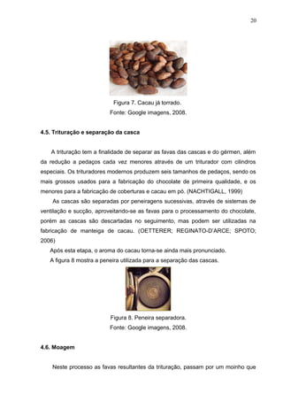 20 
Figura 7. Cacau já torrado. 
Fonte: Google imagens, 2008. 
4.5. Trituração e separação da casca 
A trituração tem a finalidade de separar as favas das cascas e do gérmen, além 
da redução a pedaços cada vez menores através de um triturador com cilindros 
especiais. Os trituradores modernos produzem seis tamanhos de pedaços, sendo os 
mais grossos usados para a fabricação do chocolate de primeira qualidade, e os 
menores para a fabricação de coberturas e cacau em pó. (NACHTIGALL, 1999) 
As cascas são separadas por peneiragens sucessivas, através de sistemas de 
ventilação e sucção, aproveitando-se as favas para o processamento do chocolate, 
porém as cascas são descartadas no seguimento, mas podem ser utilizadas na 
fabricação de manteiga de cacau. (OETTERER; REGINATO-D’ARCE; SPOTO; 
2006) 
Após esta etapa, o aroma do cacau torna-se ainda mais pronunciado. 
A figura 8 mostra a peneira utilizada para a separação das cascas. 
Figura 8. Peneira separadora. 
Fonte: Google imagens, 2008. 
4.6. Moagem 
Neste processo as favas resultantes da trituração, passam por um moinho que 
 