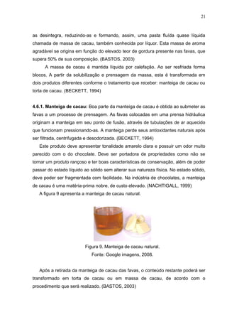 21 
as desintegra, reduzindo-as e formando, assim, uma pasta fluída quase líquida 
chamada de massa de cacau, também conhecida por líquor. Esta massa de aroma 
agradável se origina em função do elevado teor de gordura presente nas favas, que 
supera 50% de sua composição. (BASTOS, 2003) 
A massa de cacau é mantida líquida por calefação. Ao ser resfriada forma 
blocos. A partir da solubilização e prensagem da massa, esta é transformada em 
dois produtos diferentes conforme o tratamento que receber: manteiga de cacau ou 
torta de cacau. (BECKETT, 1994) 
4.6.1. Manteiga de cacau: Boa parte da manteiga de cacau é obtida ao submeter as 
favas a um processo de prensagem. As favas colocadas em uma prensa hidráulica 
originam a manteiga em seu ponto de fusão, através de tubulações de ar aquecido 
que funcionam pressionando-as. A manteiga perde seus antioxidantes naturais após 
ser filtrada, centrifugada e desodorizada. (BECKETT, 1994) 
Este produto deve apresentar tonalidade amarelo clara e possuir um odor muito 
parecido com o do chocolate. Deve ser portadora de propriedades como não se 
tornar um produto rançoso e ter boas características de conservação, além de poder 
passar do estado líquido ao sólido sem alterar sua natureza física. No estado sólido, 
deve poder ser fragmentada com facilidade. Na indústria de chocolates, a manteiga 
de cacau é uma matéria-prima nobre, de custo elevado. (NACHTIGALL, 1999) 
A figura 9 apresenta a manteiga de cacau natural. 
Figura 9. Manteiga de cacau natural. 
Fonte: Google imagens, 2008. 
Após a retirada da manteiga de cacau das favas, o conteúdo restante poderá ser 
transformado em torta de cacau ou em massa de cacau, de acordo com o 
procedimento que será realizado. (BASTOS, 2003) 
 