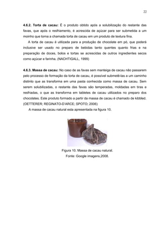 22 
4.6.2. Torta de cacau: É o produto obtido após a solubilização do restante das 
favas, que após o resfriamento, é acrescida de açúcar para ser submetida a um 
moinho que torna a chamada torta de cacau em um produto de textura fina. 
A torta de cacau é utilizada para a produção de chocolate em pó, que poderá 
inclusive ser usado no preparo de bebidas tanto quentes quanto frias e na 
preparação de doces, bolos e tortas se acrescidas de outros ingredientes secos 
como açúcar e farinha. (NACHTIGALL, 1999) 
4.6.3. Massa de cacau: No caso de as favas sem manteiga de cacau não passarem 
pelo processo de formação da torta de cacau, é possível submetê-las a um caminho 
distinto que as transforma em uma pasta conhecida como massa de cacau. Sem 
serem solubilizadas, o restante das favas são temperadas, moldadas em tiras e 
resfriadas, o que as transforma em tabletes de cacau utilizados no preparo dos 
chocolates. Este produto formado a partir da massa de cacau é chamado de kibbled. 
(OETTERER; REGINATO-D’ARCE; SPOTO; 2006) 
A massa de cacau natural esta apresentada na figura 10. 
Figura 10. Massa de cacau natural. 
Fonte: Google imagens,2008. 
 