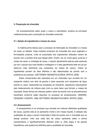 23 
5. Preparação do chocolate 
Os processamentos pelos quais o cacau é submetidos, propicia as principais 
matérias-primas para a produção do chocolate comercial. 
5.1. Adição de ingredientes à massa de cacau 
A matéria-prima básica para o processo de fabricação do chocolate é a massa 
de cacau ou kibbled. Cada indústria produtora de chocolate tem seus segredos e 
formulações próprias, onde as proporções dos ingredientes utilizados variam de 
acordo com o produto final que deseja obter. Porém, de um modo geral, junta-se a 
massa de cacau, a manteiga de cacau, o açúcar (geralmente opta-se pela sacarose 
por ser o açúcar que mais facilita a moldagem) e o leite (geralmente leite em pó por 
aderir-se mais facilmente aos compostos da massa de cacau). Todos os 
ingredientes provém de silos distintos e são selecionados de acordo com a 
preferência do produtor. (OETTERER; REGINATO-D’ARCE; SPOTO; 2006) 
Estes componentes são colocados em um misturador que consiste em um 
recipiente rotativo com leito de granito e base aquecida com serpentina de água 
quente ou vapor. Apresentam-se acoplados ao recipiente, raspadores responsáveis 
pelo deslocamento da mistura para cima ou para baixo que formam a massa de 
chocolate. Estas formas de misturas podem variar de acordo com os procedimentos 
escolhidos conforme estão descritos no processo de amassamento. (MADRID; 
CENZANO; VICENTE; 1996; OETTERER; REGINATO-D’ARCE; SPOTO; 2006) 
5.2. Amassamento 
O amassamento é um processo que consiste em misturar diferentes qualidades 
de cacau, quando este já se apresenta moído e em massa líquida. A seleção das 
qualidades de cacau a serem misturadas é feita de acordo com o chocolate que se 
deseja produzir, visto que cada tipo de cacau apresenta sabor e aroma 
característicos e significativamente distintos entre si. Esta etapa é de grande 
importância, pois poderá ser definitiva para a qualidade do chocolate. 
 