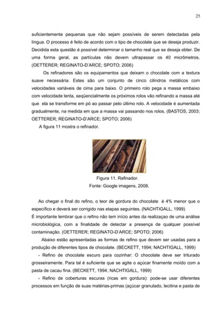 25 
suficientemente pequenas que não sejam possíveis de serem detectadas pela 
língua. O processo é feito de acordo com o tipo de chocolate que se deseja produzir. 
Decidida esta questão é possível determinar o tamanho real que se deseja obter. De 
uma forma geral, as partículas não devem ultrapassar os 40 micrômetros. 
(OETTERER; REGINATO-D’ARCE; SPOTO; 2006) 
Os refinadores são os equipamentos que deixam o chocolate com a textura 
suave necessária. Estes são um conjunto de cinco cilindros metálicos com 
velocidades variáveis de cima para baixo. O primeiro rolo pega a massa embaixo 
com velocidade lenta, seqüencialmente os próximos rolos vão refinando a massa até 
que ela se transforme em pó ao passar pelo último rolo. A velocidade é aumentada 
gradualmente, na medida em que a massa vai passando nos rolos. (BASTOS, 2003; 
OETTERER; REGINATO-D’ARCE; SPOTO; 2006) 
A figura 11 mostra o refinador. 
Figura 11. Refinador. 
Fonte: Google imagens, 2008. 
Ao chegar o final do refino, o teor de gordura do chocolate é 4% menor que o 
específico e deverá ser corrigido nas etapas seguintes. (NACHTIGALL, 1999) 
É importante lembrar que o refino não tem início antes da realizaçao de uma análise 
microbiológica, com a finalidade de detectar a presença de qualquer possível 
contaminação. (OETTERER; REGINATO-D’ARCE; SPOTO; 2006) 
Abaixo estão apresentadas as formas de refino que devem ser usadas para a 
produção de diferentes tipos de chocolate. (BECKETT, 1994; NACHTIGALL, 1999) 
- Refino de chocolate escuro para cozinhar: O chocolate deve ser triturado 
grosseiramente. Para tal é suficiente que se agite o açúcar finamente moído com a 
pasta de cacau fina. (BECKETT, 1994; NACHTIGALL, 1999) 
- Refino de coberturas escuras (ricas em gordura): pode-se usar diferentes 
processos em função de suas matérias-primas (açúcar granulado, lecitina e pasta de 
 