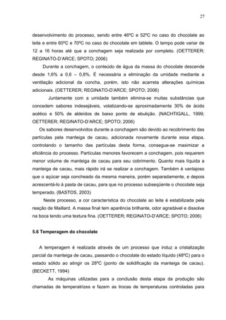 27 
desenvolvimento do processo, sendo entre 46ºC e 52ºC no caso do chocolate ao 
leite e entre 60ºC e 70ºC no caso do chocolate em tablete. O tempo pode variar de 
12 a 16 horas até que a conchagem seja realizada por completo. (OETTERER; 
REGINATO-D’ARCE; SPOTO; 2006) 
Durante a conchagem, o conteúdo de água da massa do chocolate descende 
desde 1,6% a 0,6 – 0,8%. É necessária a eliminação da umidade mediante a 
ventilação adicional da concha, porém, isto não acarreta alterações químicas 
adicionais. (OETTERER; REGINATO-D’ARCE; SPOTO; 2006) 
Juntamente com a umidade também elimina-se muitas substâncias que 
concedem sabores indesejáveis, volatizando-se aproximadamente 30% de ácido 
acético e 50% de aldeídos de baixo ponto de ebulição. (NACHTIGALL, 1999; 
OETTERER; REGINATO-D’ARCE; SPOTO; 2006) 
Os sabores desenvolvidos durante a conchagem são devido ao recobrimento das 
partículas pela manteiga de cacau, adicionada novamente durante essa etapa, 
controlando o tamanho das partículas desta forma, consegue-se maximizar a 
eficiência do processo. Partículas menores favorecem a conchagem, pois requerem 
menor volume de manteiga de cacau para seu cobrimento. Quanto mais líquida a 
manteiga de cacau, mais rápido irá se realizar a conchagem. Também é vantajoso 
que o açúcar seja concheado da mesma maneira, porém separadamente, e depois 
acrescentá-lo à pasta de cacau, para que no processo subseqüente o chocolate seja 
temperado. (BASTOS, 2003) 
Neste processo, a cor característica do chocolate ao leite é estabilizada pela 
reação de Maillard. A massa final tem aparência brilhante, odor agradável e dissolve 
na boca tendo uma textura fina. (OETTERER; REGINATO-D’ARCE; SPOTO; 2006) 
5.6 Temperagem do chocolate 
A temperagem é realizada através de um processo que induz a cristalização 
parcial da manteiga de cacau, passando o chocolate do estado líquido (48ºC) para o 
estado sólido ao atingir os 28ºC (ponto de solidificação da manteiga de cacau). 
(BECKETT, 1994) 
As máquinas utilizadas para a conclusão desta etapa da produção são 
chamadas de temperatrizes e fazem as trocas de temperaturas controladas para 
 
