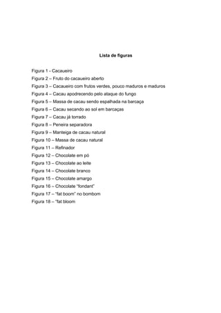 2 
Lista de figuras 
Figura 1 - Cacaueiro 
Figura 2 – Fruto do cacaueiro aberto 
Figura 3 – Cacaueiro com frutos verdes, pouco maduros e maduros 
Figura 4 – Cacau apodrecendo pelo ataque do fungo 
Figura 5 – Massa de cacau sendo espalhada na barcaça 
Figura 6 – Cacau secando ao sol em barcaças 
Figura 7 – Cacau já torrado 
Figura 8 – Peneira separadora 
Figura 9 – Manteiga de cacau natural 
Figura 10 – Massa de cacau natural 
Figura 11 – Refinador 
Figura 12 – Chocolate em pó 
Figura 13 – Chocolate ao leite 
Figura 14 – Chocolate branco 
Figura 15 – Chocolate amargo 
Figura 16 – Chocolate “fondant” 
Figura 17 – “fat boom” no bombom 
Figura 18 – “fat bloom 
 