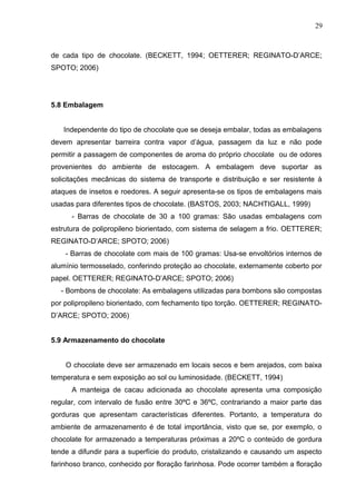 29 
de cada tipo de chocolate. (BECKETT, 1994; OETTERER; REGINATO-D’ARCE; 
SPOTO; 2006) 
5.8 Embalagem 
Independente do tipo de chocolate que se deseja embalar, todas as embalagens 
devem apresentar barreira contra vapor d’água, passagem da luz e não pode 
permitir a passagem de componentes de aroma do próprio chocolate ou de odores 
provenientes do ambiente de estocagem. A embalagem deve suportar as 
solicitações mecânicas do sistema de transporte e distribuição e ser resistente à 
ataques de insetos e roedores. A seguir apresenta-se os tipos de embalagens mais 
usadas para diferentes tipos de chocolate. (BASTOS, 2003; NACHTIGALL, 1999) 
- Barras de chocolate de 30 a 100 gramas: São usadas embalagens com 
estrutura de polipropileno biorientado, com sistema de selagem a frio. OETTERER; 
REGINATO-D’ARCE; SPOTO; 2006) 
- Barras de chocolate com mais de 100 gramas: Usa-se envoltórios internos de 
alumínio termosselado, conferindo proteção ao chocolate, externamente coberto por 
papel. OETTERER; REGINATO-D’ARCE; SPOTO; 2006) 
- Bombons de chocolate: As embalagens utilizadas para bombons são compostas 
por polipropileno biorientado, com fechamento tipo torção. OETTERER; REGINATO-D’ARCE; 
SPOTO; 2006) 
5.9 Armazenamento do chocolate 
O chocolate deve ser armazenado em locais secos e bem arejados, com baixa 
temperatura e sem exposição ao sol ou luminosidade. (BECKETT, 1994) 
A manteiga de cacau adicionada ao chocolate apresenta uma composição 
regular, com intervalo de fusão entre 30ºC e 36ºC, contrariando a maior parte das 
gorduras que apresentam características diferentes. Portanto, a temperatura do 
ambiente de armazenamento é de total importância, visto que se, por exemplo, o 
chocolate for armazenado a temperaturas próximas a 20ºC o conteúdo de gordura 
tende a difundir para a superfície do produto, cristalizando e causando um aspecto 
farinhoso branco, conhecido por floração farinhosa. Pode ocorrer também a floração 
 