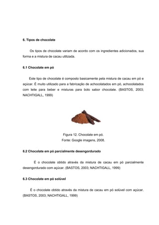 31 
6. Tipos de chocolate 
Os tipos de chocolate variam de acordo com os ingredientes adicionados, sua 
forma e a mistura de cacau utilizada. 
6.1 Chocolate em pó 
Este tipo de chocolate é composto basicamente pela mistura de cacau em pó e 
açúcar. É muito utilizado para a fabricação de achocolatados em pó, achocolatados 
com leite para beber e misturas para bolo sabor chocolate. (BASTOS, 2003; 
NACHTIGALL, 1999) 
Figura 12. Chocolate em pó. 
Fonte: Google imagens, 2008. 
6.2 Chocolate em pó parcialmente desengordurado 
É o chocolate obtido através da mistura de cacau em pó parcialmente 
desengordurado com açúcar. (BASTOS, 2003; NACHTIGALL, 1999) 
6.3 Chocolate em pó solúvel 
É o chocolate obtido através da mistura de cacau em pó solúvel com açúcar. 
(BASTOS, 2003; NACHTIGALL, 1999) 
 
