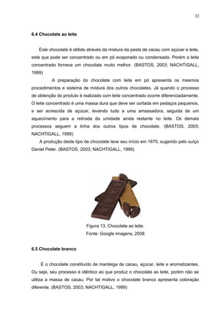 32 
6.4 Chocolate ao leite 
Este chocolate é obtido através da mistura da pasta de cacau com açúcar e leite, 
este que pode ser concentrado ou em pó evaporado ou condensado. Porém o leite 
concentrado fornece um chocolate muito melhor. (BASTOS, 2003; NACHTIGALL, 
1999) 
A preparação do chocolate com leite em pó apresenta os mesmos 
procedimentos e sistema de mistura dos outros chocolates. Já quando o processo 
de obtenção do produto é realizado com leite concentrado ocorre diferenciadamente. 
O leite concentrado é uma massa dura que deve ser cortada em pedaços pequenos, 
e ser acrescida de açúcar, levando tudo a uma amassadora, seguida de um 
aquecimento para a retirada da umidade ainda restante no leite. Os demais 
processos seguem a linha dos outros tipos de chocolate. (BASTOS, 2003; 
NACHTIGALL, 1999) 
A produção deste tipo de chocolate teve seu início em 1875, sugerido pelo suíço 
Daniel Peter. (BASTOS, 2003; NACHTIGALL, 1999) 
Figura 13. Chocolate ao leite. 
Fonte: Google imagens, 2008 
6.5 Chocolate branco 
É o chocolate constituído de manteiga de cacau, açúcar, leite e aromatizantes. 
Ou seja, seu processo é idêntico ao que produz o chocolate ao leite, porém não se 
utiliza a massa de cacau. Por tal motivo o chocolate branco apresenta coloração 
diferente. (BASTOS, 2003; NACHTIGALL, 1999) 
 