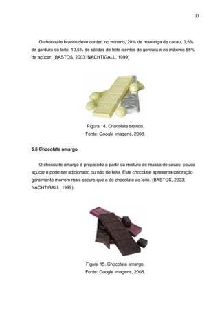 33 
O chocolate branco deve conter, no mínimo, 20% de manteiga de cacau, 3,5% 
de gordura do leite, 10,5% de sólidos de leite isentos de gordura e no máximo 55% 
de açúcar. (BASTOS, 2003; NACHTIGALL, 1999) 
Figura 14. Chocolate branco. 
Fonte: Google imagens, 2008. 
6.6 Chocolate amargo 
O chocolate amargo é preparado a partir da mistura de massa de cacau, pouco 
açúcar e pode ser adicionado ou não de leite. Este chocolate apresenta coloração 
geralmente marrom mais escuro que a do chocolate ao leite. (BASTOS, 2003; 
NACHTIGALL, 1999) 
Figura 15. Chocolate amargo. 
Fonte: Google imagens, 2008. 
 