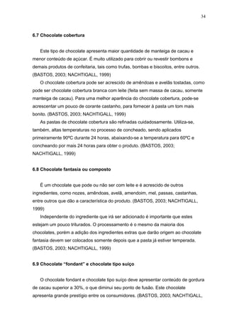 34 
6.7 Chocolate cobertura 
Este tipo de chocolate apresenta maior quantidade de manteiga de cacau e 
menor conteúdo de açúcar. É muito utilizado para cobrir ou revestir bombons e 
demais produtos de confeitaria, tais como trufas, bombas e biscoitos, entre outros. 
(BASTOS, 2003; NACHTIGALL, 1999) 
O chocolate cobertura pode ser acrescido de amêndoas e avelãs tostadas, como 
pode ser chocolate cobertura branca com leite (feita sem massa de cacau, somente 
manteiga de cacau). Para uma melhor aparência do chocolate cobertura, pode-se 
acrescentar um pouco de corante castanho, para fornecer à pasta um tom mais 
bonito. (BASTOS, 2003; NACHTIGALL, 1999) 
As pastas de chocolate cobertura são refinadas cuidadosamente. Utiliza-se, 
também, altas temperaturas no processo de concheado, sendo aplicados 
primeiramente 90ºC durante 24 horas, abaixando-se a temperatura para 60ºC e 
concheando por mais 24 horas para obter o produto. (BASTOS, 2003; 
NACHTIGALL, 1999) 
6.8 Chocolate fantasia ou composto 
É um chocolate que pode ou não ser com leite e é acrescido de outros 
ingredientes, como nozes, amêndoas, avelã, amendoim, mel, passas, castanhas, 
entre outros que dão a característica do produto. (BASTOS, 2003; NACHTIGALL, 
1999) 
Independente do ingrediente que irá ser adicionado é importante que estes 
estejam um pouco triturados. O processamento é o mesmo da maioria dos 
chocolates, porém a adição dos ingredientes extras que darão origem ao chocolate 
fantasia devem ser colocados somente depois que a pasta já estiver temperada. 
(BASTOS, 2003; NACHTIGALL, 1999) 
6.9 Chocolate “fondant” e chocolate tipo suíço 
O chocolate fondant e chocolate tipo suíço deve apresentar conteúdo de gordura 
de cacau superior a 30%, o que diminui seu ponto de fusão. Este chocolate 
apresenta grande prestígio entre os consumidores. (BASTOS, 2003; NACHTIGALL, 
 