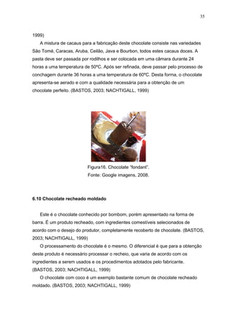35 
1999) 
A mistura de cacaus para a fabricação deste chocolate consiste nas variedades 
São Tomé, Caracas, Aruba, Ceilão, Java e Bourbon, todos estes cacaus doces. A 
pasta deve ser passada por rodilhos e ser colocada em uma câmara durante 24 
horas a uma temperatura de 50ºC. Após ser refinada, deve passar pelo processo de 
conchagem durante 36 horas a uma temperatura de 60ºC. Desta forma, o chocolate 
apresenta-se aerado e com a qualidade necessária para a obtenção de um 
chocolate perfeito. (BASTOS, 2003; NACHTIGALL, 1999) 
Figura16. Chocolate “fondant”. 
Fonte: Google imagens, 2008. 
6.10 Chocolate recheado moldado 
Este é o chocolate conhecido por bombom, porém apresentado na forma de 
barra. É um produto recheado, com ingredientes comestíveis selecionados de 
acordo com o desejo do produtor, completamente recoberto de chocolate. (BASTOS, 
2003; NACHTIGALL, 1999) 
O processamento do chocolate é o mesmo. O diferencial é que para a obtenção 
deste produto é necessário processar o recheio, que varia de acordo com os 
ingredientes a serem usados e os procedimentos adotados pelo fabricante. 
(BASTOS, 2003; NACHTIGALL, 1999) 
O chocolate com coco é um exemplo bastante comum de chocolate recheado 
moldado. (BASTOS, 2003; NACHTIGALL, 1999) 
 