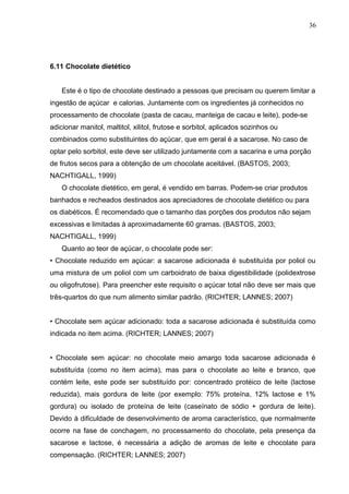 36 
6.11 Chocolate dietético 
Este é o tipo de chocolate destinado a pessoas que precisam ou querem limitar a 
ingestão de açúcar e calorias. Juntamente com os ingredientes já conhecidos no 
processamento de chocolate (pasta de cacau, manteiga de cacau e leite), pode-se 
adicionar manitol, maltitol, xilitol, frutose e sorbitol, aplicados sozinhos ou 
combinados como substituintes do açúcar, que em geral é a sacarose. No caso de 
optar pelo sorbitol, este deve ser utilizado juntamente com a sacarina e uma porção 
de frutos secos para a obtenção de um chocolate aceitável. (BASTOS, 2003; 
NACHTIGALL, 1999) 
O chocolate dietético, em geral, é vendido em barras. Podem-se criar produtos 
banhados e recheados destinados aos apreciadores de chocolate dietético ou para 
os diabéticos. É recomendado que o tamanho das porções dos produtos não sejam 
excessivas e limitadas à aproximadamente 60 gramas. (BASTOS, 2003; 
NACHTIGALL, 1999) 
Quanto ao teor de açúcar, o chocolate pode ser: 
• Chocolate reduzido em açúcar: a sacarose adicionada é substituída por poliol ou 
uma mistura de um poliol com um carboidrato de baixa digestibilidade (polidextrose 
ou oligofrutose). Para preencher este requisito o açúcar total não deve ser mais que 
três-quartos do que num alimento similar padrão. (RICHTER; LANNES; 2007) 
• Chocolate sem açúcar adicionado: toda a sacarose adicionada é substituída como 
indicada no item acima. (RICHTER; LANNES; 2007) 
• Chocolate sem açúcar: no chocolate meio amargo toda sacarose adicionada é 
substituída (como no item acima), mas para o chocolate ao leite e branco, que 
contém leite, este pode ser substituído por: concentrado protéico de leite (lactose 
reduzida), mais gordura de leite (por exemplo: 75% proteína, 12% lactose e 1% 
gordura) ou isolado de proteína de leite (caseínato de sódio + gordura de leite). 
Devido à dificuldade de desenvolvimento de aroma característico, que normalmente 
ocorre na fase de conchagem, no processamento do chocolate, pela presença da 
sacarose e lactose, é necessária a adição de aromas de leite e chocolate para 
compensação. (RICHTER; LANNES; 2007) 
 