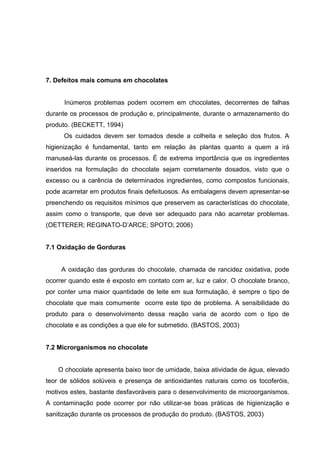 38 
7. Defeitos mais comuns em chocolates 
Inúmeros problemas podem ocorrem em chocolates, decorrentes de falhas 
durante os processos de produção e, principalmente, durante o armazenamento do 
produto. (BECKETT, 1994) 
Os cuidados devem ser tomados desde a colheita e seleção dos frutos. A 
higienização é fundamental, tanto em relação às plantas quanto a quem a irá 
manuseá-las durante os processos. É de extrema importância que os ingredientes 
inseridos na formulação do chocolate sejam corretamente dosados, visto que o 
excesso ou a carência de determinados ingredientes, como compostos funcionais, 
pode acarretar em produtos finais defeituosos. As embalagens devem apresentar-se 
preenchendo os requisitos mínimos que preservem as características do chocolate, 
assim como o transporte, que deve ser adequado para não acarretar problemas. 
(OETTERER; REGINATO-D’ARCE; SPOTO; 2006) 
7.1 Oxidação de Gorduras 
A oxidação das gorduras do chocolate, chamada de rancidez oxidativa, pode 
ocorrer quando este é exposto em contato com ar, luz e calor. O chocolate branco, 
por conter uma maior quantidade de leite em sua formulação, é sempre o tipo de 
chocolate que mais comumente ocorre este tipo de problema. A sensibilidade do 
produto para o desenvolvimento dessa reação varia de acordo com o tipo de 
chocolate e as condições a que ele for submetido. (BASTOS, 2003) 
7.2 Microrganismos no chocolate 
O chocolate apresenta baixo teor de umidade, baixa atividade de água, elevado 
teor de sólidos solúveis e presença de antioxidantes naturais como os tocoferóis, 
motivos estes, bastante desfavoráveis para o desenvolvimento de microorganismos. 
A contaminação pode ocorrer por não utilizar-se boas práticas de higienização e 
sanitização durante os processos de produção do produto. (BASTOS, 2003) 
 