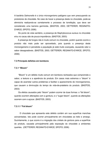 39 
A bactéria Salmonella é o único microrganismo patógeno que vem preocupando os 
produtores de chocolate. No caso de haver a presença desta no chocolate, pode-se 
eliminá-la realizando-se corretamente o processo de torrefação, que deve ser 
considerado uma barreira germicida. (BASTOS, 2003; OETTERER; REGINATO-D’ARCE; 
SPOTO; 2006) 
Do ponto de vista sanitário, a presença de Staphylococcus aureus no chocolate 
e/ou no cacau são de pouca importância. (BASTOS, 2003) 
A presença de fungos não é muito comum no chocolate, porém quando ocorre o 
produto não mais pode ser aproveitado, pois quando a presença deste 
microorganismo é percebida a população já está muito avançada, causando odor e 
sabor desagradáveis. (BASTOS, 2003; OETTERER; REGINATO-D’ARCE; SPOTO; 
2006) 
7.3 Principais defeitos em bombons 
7.3.1 “Bloom” 
“Bloom” é um defeito muito comum em bombons recheados que compromete o 
sabor, a textura e a aparência do produto. Em casos mais extremos o “bloom” é 
capaz de acarretar outros problemas e facilitar o aparecimento de microrganismos, 
que causam a diminuição do tempo de vida-de-prateleira do produto. (BASTOS, 
2003) 
Os efeitos causados pelo “bloom” podem ocorrer de duas formas: o “fat bloom”, 
quando ocorrem alterações com a gordura, e o “sugar bloom”, quando as alterações 
ocorrem com o açúcar. (BASTOS, 2003) 
7.3.1.1 “Fat bloom” 
O chocolate que apresenta este defeito contém em sua superfície manchas 
acinzentadas. Isto pode ocorrer principalmente em chocolates ao leite e amargo. 
Sucintamente, o que ocorre é a migração dos cristais de gordura para a superfície 
do produto, causada principalmente pela exposição do chocolate a ambientes 
quentes. (OETTERER; REGINATO-D’ARCE; SPOTO; 2006) 
 