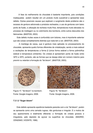40 
A fase do resfriamento do chocolate é bastante importante, pois condições 
inadequadas podem resultar em um produto muito suscetível a apresentar esse 
defeito. Outras possíveis causas que explicam o surgimento deste problema são o 
excesso de gordura adicionada a produtos recheados, o uso de gorduras com baixo 
ponto de fusão, a utilização de recheios muito frios, temperaturas muito elevadas no 
processo de moldagem ou no cobrimento dos bombons, entre outros descuidos dos 
fabricantes. (BASTOS, 2003) 
Este defeito muitas vezes é confundido com bolores, mas é importante salientar 
que são coisas completamente distintas que nada tem a ver. (BASTOS, 2003) 
A manteiga de cacau, que é gordura mais aplicada no processamento do 
chocolate, apresenta quatro formas diferentes de cristalização, sendo a mais estável 
a oscilações de temperaturas a forma β (única forma estável a forma polimórfica 
estável à temperatura ambiente). Os cristais β apresentam ponto de fusão entre 
34ºC e 35ºC, portanto, são as formas que se deseja obter em número máximo para 
previnir ou retardar a formação do “fat bloom”. (BASTOS, 2003) 
Figura 17. “fat bloom” no bombom. Figura 18. “fat bloom”. 
Fonte: Google imagens, 2008. Fonte: Google imagens, 2008. 
7.3.1.2 “Sugar bloom” 
Este defeito apresenta aparência bastante parecida com a do “fat bloom”, porém 
se apresenta como uma camada rugosa, não gordurosa e irregular. E o motivo de 
seu aparecimento é totalmente diferente: a formação de cristais grossos e 
irregulares, pelo depósito de açúcar na superfície do chocolate. (MADRID; 
CENZANO; VICENTE; 1996) 
 