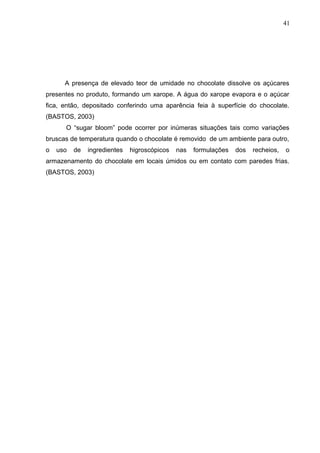 41 
A presença de elevado teor de umidade no chocolate dissolve os açúcares 
presentes no produto, formando um xarope. A água do xarope evapora e o açúcar 
fica, então, depositado conferindo uma aparência feia à superfície do chocolate. 
(BASTOS, 2003) 
O “sugar bloom” pode ocorrer por inúmeras situações tais como variações 
bruscas de temperatura quando o chocolate é removido de um ambiente para outro, 
o uso de ingredientes higroscópicos nas formulações dos recheios, o 
armazenamento do chocolate em locais úmidos ou em contato com paredes frias. 
(BASTOS, 2003) 
 