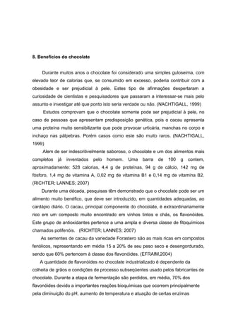42 
8. Benefícios do chocolate 
Durante muitos anos o chocolate foi considerado uma simples guloseima, com 
elevado teor de calorias que, se consumido em excesso, poderia contribuir com a 
obesidade e ser prejudicial à pele. Estes tipo de afirmações despertaram a 
curiosidade de cientistas e pesquisadores que passaram a interessar-se mais pelo 
assunto e investigar até que ponto isto seria verdade ou não. (NACHTIGALL, 1999) 
Estudos comprovam que o chocolate somente pode ser prejudicial à pele, no 
caso de pessoas que apresentam predisposição genética, pois o cacau apresenta 
uma proteína muito sensibilizante que pode provocar urticária, manchas no corpo e 
inchaço nas pálpebras. Porém casos como este são muito raros. (NACHTIGALL, 
1999) 
Alem de ser indescritivelmente saboroso, o chocolate e um dos alimentos mais 
completos já inventados pelo homem. Uma barra de 100 g contem, 
aproximadamente: 528 calorias, 4,4 g de proteínas, 94 g de cálcio, 142 mg de 
fósforo, 1,4 mg de vitamina A, 0,02 mg de vitamina B1 e 0,14 mg de vitamina B2. 
(RICHTER; LANNES; 2007) 
Durante uma década, pesquisas têm demonstrado que o chocolate pode ser um 
alimento muito benéfico, que deve ser introduzido, em quantidades adequadas, ao 
cardápio diário. O cacau, principal componente do chocolate, é extraordinariamente 
rico em um composto muito encontrado em vinhos tintos e chás, os flavonóides. 
Este grupo de antioxidantes pertence a uma ampla e diversa classe de fitoquímicos 
chamados polifenóis. (RICHTER; LANNES; 2007) 
As sementes de cacau da variedade Forastero são as mais ricas em compostos 
fenólicos, representando em média 15 a 20% de seu peso seco e desengordurado, 
sendo que 60% pertencem à classe dos flavonóides. (EFRAIM,2004) 
A quantidade de flavonóides no chocolate industrializado é dependente da 
colheita de grãos e condições de processo subseqüentes usado pelos fabricantes de 
chocolate. Durante a etapa de fermentação são perdidos, em média, 70% dos 
flavonóides devido a importantes reações bioquímicas que ocorrem principalmente 
pela diminuição do pH, aumento de temperatura e atuação de certas enzimas 
 