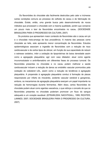 44 
Os flavonóides do chocolate são facilmente destruídos pelo calor e inúmeras 
outras condições comuns ao processo de colheita do cacau e de fabricação do 
chocolate. Existe, então, uma grande busca pelo desenvolvimento de novos 
métodos que processem o chocolate com a mesma qualidade, porém que conserve 
um pouco mais o teor de flavonóides encontrados no cacau. (SOCIEDADE 
BRASILEIRA PARA O PROGRESSO DA CULTURA, 2007) 
Os produtos que apresentam maior conteúdo de flavonóides são o cacau em pó 
e o chocolate meio-amargo de boa procedência. A maioria das pessoas come 
chocolate ao leite, este apresenta menor concentração de flavonóides. Estudos 
epidemiológicos associam a ingestão de flavonóides com a redução de risco 
cardiovascular e de certos tipos de câncer, em função de sua capacidade de reduzir 
o estresse oxidativo, inibir a oxidação de lipoproteínas de baixa densidade assim 
como a agregação plaquetária; agir com vaso dilatador; atuar como agente 
imunomodulador e antiinflamatório em diferentes fases do processo tumoral. Os 
flavonóides presentes no chocolate e no cacau podem melhorar a saúde 
cardiovascular incluem a redução de danos ao endotélio vascular promovidos pela 
oxidação do colesterol LDL, assim como a redução da tendência à agregação 
plaquetária. A propensão à agregação plaquetária conduz à formação de placas 
responsáveis por infarto do miocárdio, acidente vascular cerebral e gangrenas, 
embora, os mecanismos de agregação plaquetária exerçam um papel importante na 
redução de hemorragias durante ferimentos. Além disso, certos flavonóides do 
chocolate podem atuar como agentes vasoativos, o que reforça o conceito de que os 
flavonóides presentes no chocolate poderiam promover um fluxo do sangue 
adequado e um coração saudável. (EFRAIM,2004; NACHTIGALL, 1999; RICHTER; 
LANNES; 2007; SOCIEDADE BRASILEIRA PARA O PROGRESSO DA CULTURA, 
2007) 
 