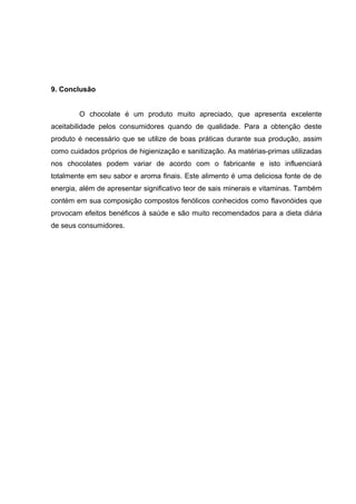 45 
9. Conclusão 
O chocolate é um produto muito apreciado, que apresenta excelente 
aceitabilidade pelos consumidores quando de qualidade. Para a obtenção deste 
produto é necessário que se utilize de boas práticas durante sua produção, assim 
como cuidados próprios de higienização e sanitização. As matérias-primas utilizadas 
nos chocolates podem variar de acordo com o fabricante e isto influenciará 
totalmente em seu sabor e aroma finais. Este alimento é uma deliciosa fonte de de 
energia, além de apresentar significativo teor de sais minerais e vitaminas. Também 
contém em sua composição compostos fenólicos conhecidos como flavonóides que 
provocam efeitos benéficos à saúde e são muito recomendados para a dieta diária 
de seus consumidores. 
 