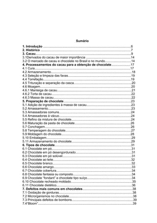 4 
Sumário 
1. Introdução ....................................................................................................6 
2. Histórico .......................................................................................................7 
3. Cacau.............................................................................................................9 
3.1Derivados do cacau de maior importância ...................................................14 
3.2 O mercado de cacau e chocolate no Brasil e no mundo..............................14 
4. Processamentos do cacau para a obtenção de chocolate......................17 
4.1 Cura.............................................................................................................17 
4.2 Armazenamento............................................................................................18 
4.3 Seleção e limpeza das favas........................................................................19 
4.4 Torrefação....................................................................................................19 
4.5 Trituração e separação da casca..................................................................20 
4.6 Moagem........................................................................................................20 
4.6.1 Manteiga de cacau.....................................................................................21 
4.6.2 Torta de cacau...........................................................................................22 
4.6.3 Massa de cacau.........................................................................................22 
5. Preparação de chocolate.............................................................................23 
5.1 Adição de ingredientes à massa de cacau...................................................23 
5.2 Amassamento...............................................................................................23 
5.3 Amassadoras comuns..................................................................................24 
5.4 Amassadoras à vácuo..................................................................................24 
5.5 Refino da mistura de chocolate....................................................................24 
5.6 Maturação da pasta de chocolate................................................................26 
5.7 Conchagem..................................................................................................26 
5.8 Temperagem do chocolate...........................................................................27 
5.9 Moldagem do chocolate...............................................................................28 
5.10 Embalagem.................................................................................................29 
5.11 Armazenamento do chocolate....................................................................29 
6. Tipos de chocolate.......................................................................................31 
6.1 Chocolate em pó...........................................................................................31 
6.2 Chocolate em pó desengordurado................................................................31 
6.3 Chocolate em pó solúvel...............................................................................31 
6.4 Chocolate ao leite.........................................................................................32 
6.5 Chocolate branco..........................................................................................32 
6.6 Chocolate amargo.........................................................................................33 
6.7 Chocolate cobertura......................................................................................34 
6.8 Chocolate fantasia ou composto...................................................................34 
6.9 Chocolate “fondant” e chocolate tipo suíço...................................................34 
6.10 Chocolate recheado moldado......................................................................35 
6.11 Chocolate dietético......................................................................................36 
7. Defeitos mais comuns em chocolates.........................................................38 
7.1 Oxidação de gorduras....................................................................................38 
7.2 Microrganismos no chocolate.........................................................................38 
7.3 Principais defeitos de bombons......................................................................39 
7.4“Bloom”............................................................................................................39 
 