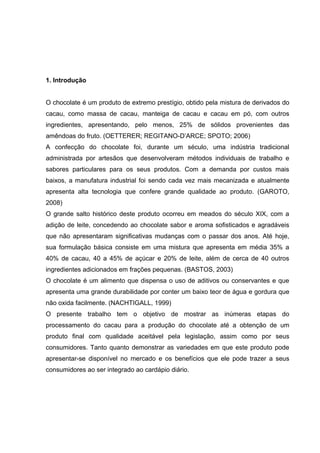 6 
1. Introdução 
O chocolate é um produto de extremo prestígio, obtido pela mistura de derivados do 
cacau, como massa de cacau, manteiga de cacau e cacau em pó, com outros 
ingredientes, apresentando, pelo menos, 25% de sólidos provenientes das 
amêndoas do fruto. (OETTERER; REGITANO-D’ARCE; SPOTO; 2006) 
A confecção do chocolate foi, durante um século, uma indústria tradicional 
administrada por artesãos que desenvolveram métodos individuais de trabalho e 
sabores particulares para os seus produtos. Com a demanda por custos mais 
baixos, a manufatura industrial foi sendo cada vez mais mecanizada e atualmente 
apresenta alta tecnologia que confere grande qualidade ao produto. (GAROTO, 
2008) 
O grande salto histórico deste produto ocorreu em meados do século XIX, com a 
adição de leite, concedendo ao chocolate sabor e aroma sofisticados e agradáveis 
que não apresentaram significativas mudanças com o passar dos anos. Até hoje, 
sua formulação básica consiste em uma mistura que apresenta em média 35% a 
40% de cacau, 40 a 45% de açúcar e 20% de leite, além de cerca de 40 outros 
ingredientes adicionados em frações pequenas. (BASTOS, 2003) 
O chocolate é um alimento que dispensa o uso de aditivos ou conservantes e que 
apresenta uma grande durabilidade por conter um baixo teor de água e gordura que 
não oxida facilmente. (NACHTIGALL, 1999) 
O presente trabalho tem o objetivo de mostrar as inúmeras etapas do 
processamento do cacau para a produção do chocolate até a obtenção de um 
produto final com qualidade aceitável pela legislação, assim como por seus 
consumidores. Tanto quanto demonstrar as variedades em que este produto pode 
apresentar-se disponível no mercado e os benefícios que ele pode trazer a seus 
consumidores ao ser integrado ao cardápio diário. 
 