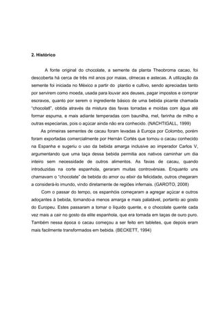 7 
2. Histórico 
A fonte original do chocolate, a semente da planta Theobroma cacao, foi 
descoberta há cerca de três mil anos por maias, olmecas e astecas. A utilização da 
semente foi iniciada no México a partir do plantio e cultivo, sendo apreciadas tanto 
por servirem como moeda, usada para louvar aos deuses, pagar impostos e comprar 
escravos, quanto por serem o ingrediente básico de uma bebida picante chamada 
“chocolatl”, obtida através da mistura das favas torradas e moídas com água até 
formar espuma, e mais adiante temperadas com baunilha, mel, farinha de milho e 
outras especiarias, pois o açúcar ainda não era conhecido. (NACHTIGALL, 1999) 
As primeiras sementes de cacau foram levadas à Europa por Colombo, porém 
foram exportadas comercialmente por Hernán Cortés que tornou o cacau conhecido 
na Espanha e sugeriu o uso da bebida amarga inclusive ao imperador Carlos V, 
argumentando que uma taça dessa bebida permitia aos nativos caminhar um dia 
inteiro sem necessidade de outros alimentos. As favas de cacau, quando 
introduzidas na corte espanhola, geraram muitas controvérsias. Enquanto uns 
chamavam o “chocolate” de bebida do amor ou elixir da felicidade, outros chegaram 
a considerá-lo imundo, vindo diretamente de regiões infernais. (GAROTO, 2008) 
Com o passar do tempo, os espanhóis começaram a agregar açúcar e outros 
adoçantes à bebida, tornando-a menos amarga e mais palatável, portanto ao gosto 
do Europeu. Estes passaram a tomar o líquido quente, e o chocolate quente cada 
vez mais a cair no gosto da elite espanhola, que era tomada em taças de ouro puro. 
Também nessa época o cacau começou a ser feito em tabletes, que depois eram 
mais facilmente transformados em bebida. (BECKETT, 1994) 
 