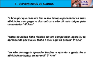 6 - DEPOIMENTOS DE ALUNOS



“é bom por que cada um tem o seu laptop e pode fazer as suas
atividades sem pegar o dos outros e não dá mais brigas pelo
computador” 4º Ano”



“antes eu nunca tinha mexido em um computador, agora eu to
aprendendo por que eu tenho o meu aqui na escola” 5º Ano”



“eu não conseguia aprender frações e quando a gente fez a
atividade no laptop eu aprendi” 5º Ano”
 