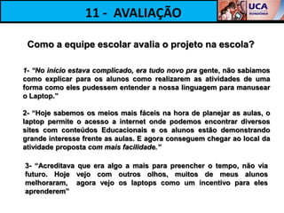 11 - AVALIAÇÃO

 Como a equipe escolar avalia o projeto na escola?

1- “No início estava complicado, era tudo novo pra gente, não sabíamos
como explicar para os alunos como realizarem as atividades de uma
forma como eles pudessem entender a nossa linguagem para manusear
o Laptop.”

2- “Hoje sabemos os meios mais fáceis na hora de planejar as aulas, o
laptop permite o acesso a internet onde podemos encontrar diversos
sites com conteúdos Educacionais e os alunos estão demonstrando
grande interesse frente as aulas. E agora conseguem chegar ao local da
atividade proposta com mais facilidade.”

3- “Acreditava que era algo a mais para preencher o tempo, não via
futuro. Hoje vejo com outros olhos, muitos de meus alunos
melhoraram, agora vejo os laptops como um incentivo para eles
aprenderem”
 