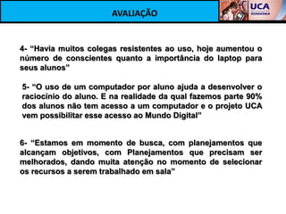 AVALIAÇÃO


4- “Havia muitos colegas resistentes ao uso, hoje aumentou o
número de conscientes quanto a importância do laptop para
seus alunos”

5- “O uso de um computador por aluno ajuda a desenvolver o
raciocínio do aluno. E na realidade da qual fazemos parte 90%
dos alunos não tem acesso a um computador e o projeto UCA
vem possibilitar esse acesso ao Mundo Digital”


6- “Estamos em momento de busca, com planejamentos que
alcançam objetivos, com Planejamentos que precisam ser
melhorados, dando muita atenção no momento de selecionar
os recursos a serem trabalhado em sala”
 