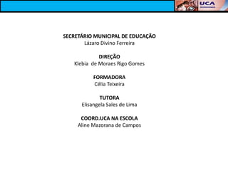 SECRETÁRIO MUNICIPAL DE EDUCAÇÃO
       Lázaro Divino Ferreira

             DIREÇÃO
   Klebia de Moraes Rigo Gomes

           FORMADORA
           Célia Teixeira

              TUTORA
      Elisangela Sales de Lima

      COORD.UCA NA ESCOLA
     Aline Mazorana de Campos
 