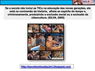 Se a escola não inclui as TICs na educação das novas gerações, ela
   está na contramão da história, alheia ao espírito do tempo e,
 criminosamente, produzindo a exclusão social ou a exclusão da
                     cibercultura. (SILVA, 2005)




            http://escolanelsoalquieri.blogspot.com
 