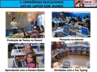 5. EXPERIÊNCIAS EDUCACIONAIS
          USO DO LAPTOP COM ALUNOS




 Produção de Textos no Kword        Pesquisa na Internet




Aprendendo com o Homem Batata   Atividades com o Tux Typing
 