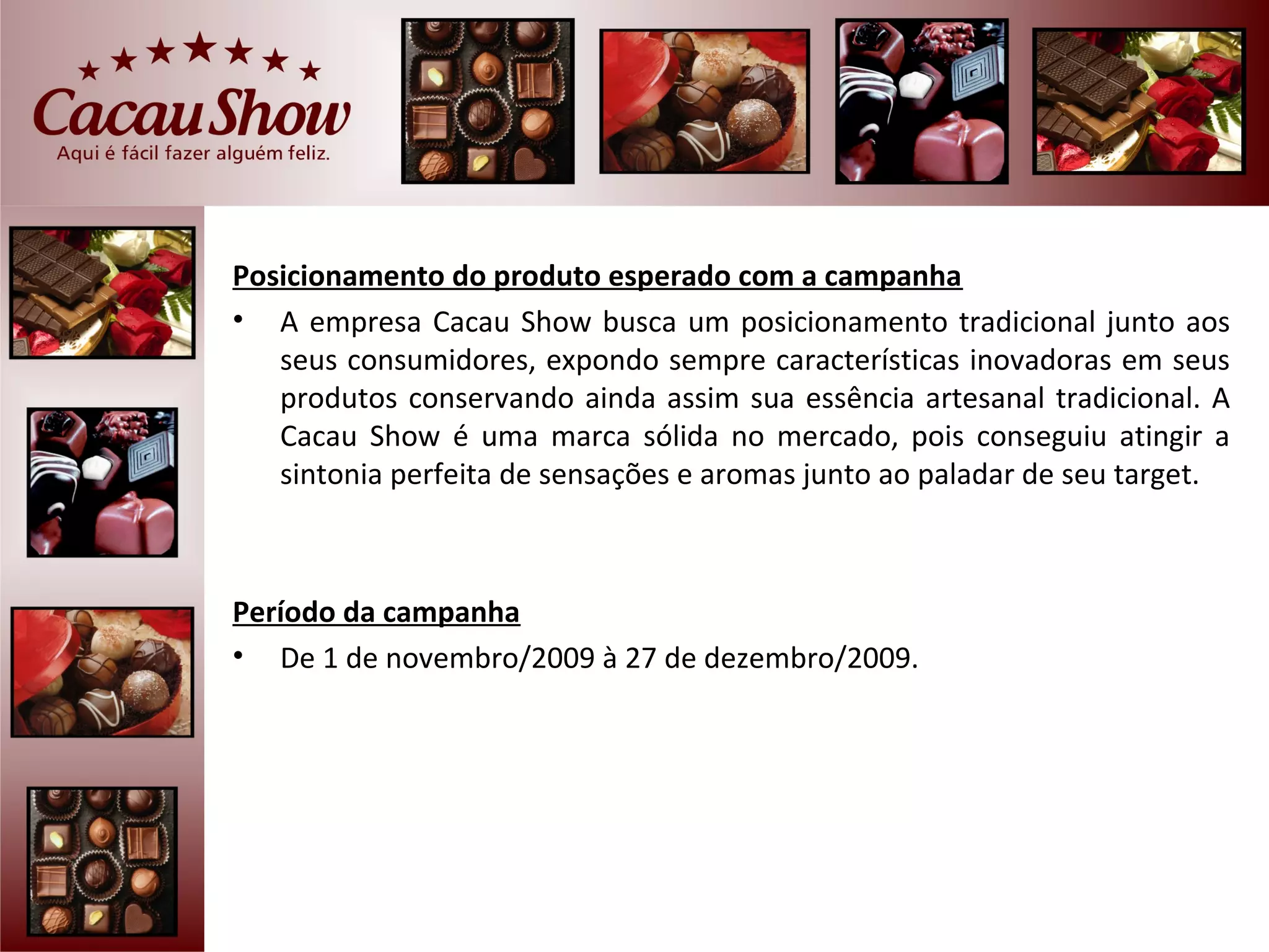 Posicionamento do produto esperado com a campanha
• A empresa Cacau Show busca um posicionamento tradicional junto aos
   seus consumidores, expondo sempre características inovadoras em seus
   produtos conservando ainda assim sua essência artesanal tradicional. A
   Cacau Show é uma marca sólida no mercado, pois conseguiu atingir a
   sintonia perfeita de sensações e aromas junto ao paladar de seu target.



Período da campanha
• De 1 de novembro/2009 à 27 de dezembro/2009.
 