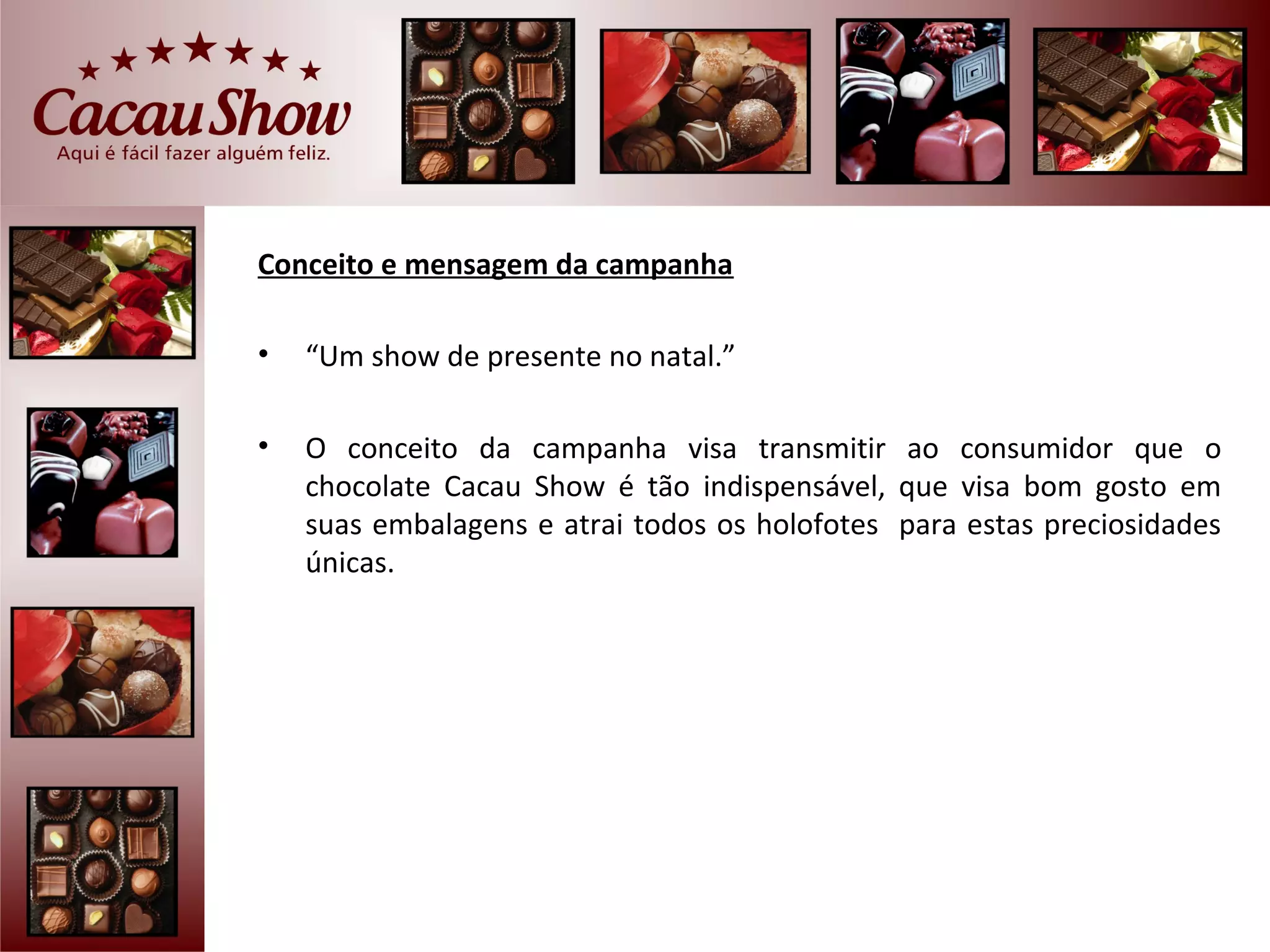 Conceito e mensagem da campanha

•   “Um show de presente no natal.”

•   O conceito da campanha visa transmitir ao consumidor que o
    chocolate Cacau Show é tão indispensável, que visa bom gosto em
    suas embalagens e atrai todos os holofotes para estas preciosidades
    únicas.
 