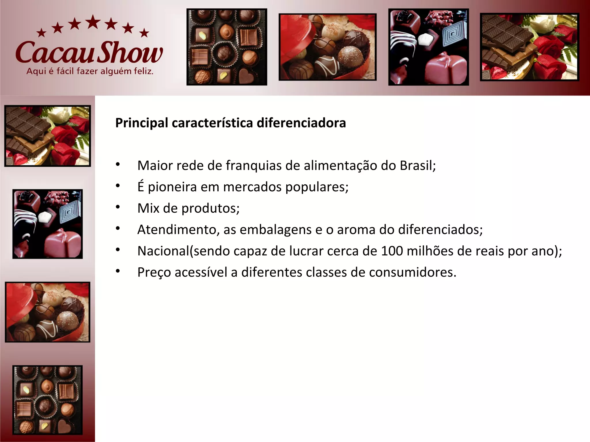 Principal característica diferenciadora

•   Maior rede de franquias de alimentação do Brasil;
•   É pioneira em mercados populares;
•   Mix de produtos;
•   Atendimento, as embalagens e o aroma do diferenciados;
•   Nacional(sendo capaz de lucrar cerca de 100 milhões de reais por ano);
•   Preço acessível a diferentes classes de consumidores.
 