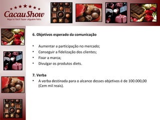6. Objetivos esperado da comunicação

•   Aumentar a participação no mercado;
•   Conseguir a fidelização dos clientes;
•   Fixar a marca;
•   Divulgar os produtos diets.

7. Verba
• A verba destinada para o alcance desses objetivos é de 100.000,00
    (Cem mil reais).
 