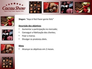 Slogan: “Aqui é fácil fazer gente feliz”

Descrição dos objetivos
• Aumentar a participação no mercado;
• Conseguir a fidelização dos clientes;
• Fixar a marca;
• Divulgar os produtos diets.

Meta
• Alcançar os objetivos em 2 meses.
 