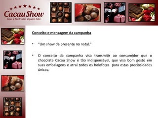 Conceito e mensagem da campanha

•   “Um show de presente no natal.”

•   O conceito da campanha visa transmitir ao consumidor que o
    chocolate Cacau Show é tão indispensável, que visa bom gosto em
    suas embalagens e atrai todos os holofotes para estas preciosidades
    únicas.
 