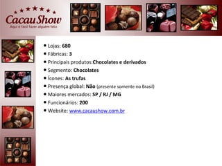● Lojas: 680
● Fábricas: 3
● Principais produtos:Chocolates e derivados
● Segmento: Chocolates
● Ícones: As trufas
● Presença global: Não (presente somente no Brasil)
● Maiores mercados: SP / RJ / MG
● Funcionários: 200
● Website: www.cacaushow.com.br
 