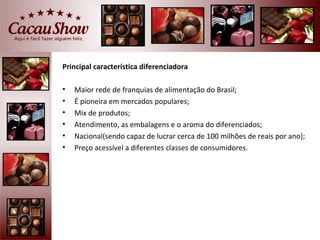 Principal característica diferenciadora

•   Maior rede de franquias de alimentação do Brasil;
•   É pioneira em mercados populares;
•   Mix de produtos;
•   Atendimento, as embalagens e o aroma do diferenciados;
•   Nacional(sendo capaz de lucrar cerca de 100 milhões de reais por ano);
•   Preço acessível a diferentes classes de consumidores.
 