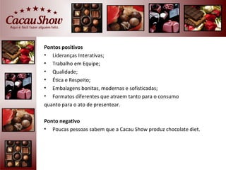 Pontos positivos
• Lideranças Interativas;
• Trabalho em Equipe;
• Qualidade;
• Ética e Respeito;
• Embalagens bonitas, modernas e sofisticadas;
• Formatos diferentes que atraem tanto para o consumo
quanto para o ato de presentear.

Ponto negativo
• Poucas pessoas sabem que a Cacau Show produz chocolate diet.
 