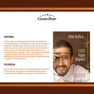 HISTÓRIA
A Cacau Show foi criada quando Alexandre Costa tinha 17
anos. Após aceitar a encomenda de 2 mil ovos de 50 gramas, o
empresário descobriu que a fábrica da qual era cliente não
produzia o produto com o peso necessário. Ele não desistiu e
bateu na porta de vinte atacadistas até conhecer uma
senhora que fazia chocolate caseiro e que o ajudou a entregar
o pedido em apenas três dias. Até o fim deste ano, a
estimativa da Cacau Show é ter 1.540 lojas no Brasil. Para 2015,
a previsão é de 2 mil unidades.
FILOSOFIA
A Cacau Show não é apenas uma empresa que faz chocolates.
É uma empresa com pessoas apaixonadas pelo que fazem.
E, todos os dias, trabalhamos para que você perceba isso.
 