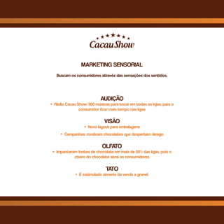 MARKETING SENSORIAL
Buscam os consumidores através das sensações dos sentidos.
AUDIÇÃO
• Rádio Cacau Show: 900 músicas para tocar em todas as lojas, para o
consumidor ficar mais tempo nas lojas
VISÃO
• Novo layout para embalagens
• Campanhas: mostram chocolates que despertam desejo
OLFATO
• Impantaram fontes de chocolate em mais de 50% das lojas, pois o
cheiro do chocolate atrai os consumidores
TATO
• É estimulado através da venda a granel.
 