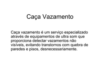 Caça Vazamento
Caça vazamento é um serviço especializado
através de equipamentos de ultra som que
proporciona detectar vazamentos não
visíveis, evitando transtornos com quebra de
paredes e pisos, desnecessariamente.
 