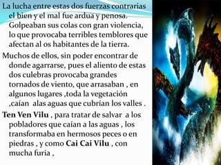 La lucha entre estas dos fuerzas contrarias
  el bien y el mal fue ardua y penosa.
  Golpeaban sus colas con gran violencia,
  lo que provocaba terribles temblores que
  afectan al os habitantes de la tierra.
Muchos de ellos, sin poder encontrar de
  donde agarrarse, pues el aliento de estas
  dos culebras provocaba grandes
  tornados de viento, que arrasaban , en
  algunos lugares ,toda la vegetación
  ,caían alas aguas que cubrían los valles .
Ten Ven Vilu , para tratar de salvar a los
  pobladores que caían a las aguas , los
  transformaba en hermosos peces o en
  piedras , y como Cai Cai Vilu , con
  mucha furia ,
 