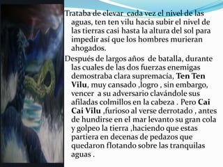 Trataba de elevar cada vez el nivel de las
  aguas, ten ten vilu hacia subir el nivel de
  las tierras casi hasta la altura del sol para
  impedir así que los hombres murieran
  ahogados.
Después de largos años de batalla, durante
  las cuales de las dos fuerzas enemigas
  demostraba clara supremacía, Ten Ten
  Vilu, muy cansado ,logro , sin embargo,
  vencer a su adversario clavándole sus
  afiladas colmillos en la cabeza . Pero Cai
  Cai Vilu ,furioso al verse derrotado , antes
  de hundirse en el mar levanto su gran cola
  y golpeo la tierra ,haciendo que estas
  partiera en decenas de pedazos que
  quedaron flotando sobre las tranquilas
  aguas .
 