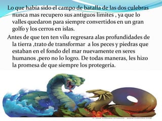 Lo que había sido el campo de batalla de las dos culebras
 nunca mas recupero sus antiguos limites , ya que lo
 valles quedaron para siempre convertidos en un gran
 golfo y los cerros en islas.
Antes de que ten ten vilu regresara alas profundidades de
 la tierra ,trato de transformar a los peces y piedras que
 estaban en el fondo del mar nuevamente en seres
 humanos ,pero no lo logro. De todas maneras, les hizo
 la promesa de que siempre los protegería.
 