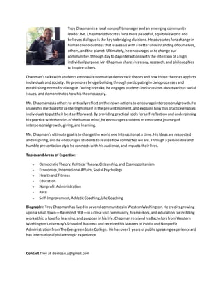 Troy Chapmanisa local nonprofitmanager andan emergingcommunity
leader.Mr. Chapman advocatesfora more peaceful,equitableworld and
believesdialogueisthe keytobridgingdivisions. He advocatesforachange in
humanconsciousnessthatleaves uswithabetterunderstandingof ourselves,
others,andthe planet. Ultimately,he encouragesustochange our
communitiesthrough daytodayinteractions withthe intention of ahigh
individualpurpose.Mr.Chapmanshareshisstory,research,and philosophies
to inspire others.
Chapman’s talkswithstudentsemphasizenormativedemocratictheoryandhow those theoriesapplyto
individualsandsociety. He promotesbridge buildingthroughparticipatingincivicprocessesand
establishingnormsfordialogue. Duringhistalks,he engagesstudentsindiscussionsaboutvarioussocial
issues,anddemonstrateshowhistheoriesapply.
Mr. Chapmanasksothersto criticallyreflectontheirownactionsto encourage interpersonalgrowth.He
shareshismethodsforcenteringhimself inthe presentmoment,andexplainshow thispractice enables
individualstoputtheirbestself forward. Byprovidingpractical toolsforself-reflection andunderpinning
hispractice withtheoriesof the humanmind,he encouragesstudentstoembrace a journeyof
interpersonalgrowth,giving,andlearning.
Mr. Chapman’s ultimate goal istochange the worldone interactionata time.Hisideasare respected
and inspiring,andhe encouragesstudentstorealize how connectedwe are.Throughapersonable and
humble presentationstyle he connectswithhisaudience,andimpactstheirlives.
Topics and Areas of Expertise:
 DemocraticTheory,Political Theory,Citizenship,andCosmopolitanism
 Economics,InternationalAffairs, Social Psychology
 Healthand Fitness
 Education
 NonprofitAdministration
 Race
 Self-Improvement,AthleticCoaching,Life Coaching
Biography: Troy Chapmanhas livedin several communities inWesternWashington. He creditsgrowing
up ina small town—Raymond,WA—inaclose knitcommunity,hismentors,andeducationforinstilling
workethic,a love forlearning,and purpose inhislife.ChapmanreceivedhisBachelorsfromWestern
WashingtonUniversity’sSchool of BusinessandreceivedhisMastersof PublicandNonprofit
AdministrationfromThe EvergreenState College. He hasover7 yearsof publicspeakingexperienceand
has internationalphilanthropicexperience.
Contact Troy at demosu.u@gmail.com
 