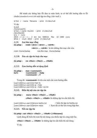 - 9-
Để tránh các thông báo lỗi đưa ra màn hình, ta có thể đổi hướng đầu ra lỗi
chuẩn (standard error) tới một tập tin rỗng (/dev/null ):
$ find / -name filename - print 2>/dev/null
Ví dụ:
$ pwd
/home/user01
$ find / -name ttyc2d1 - print 2>/dev/null
/dev/ttyc2d1
$ ls -i /unix
2810 - r- xr- - r- - 2 bin bin 508516 Mar 10 1989 /unix
$find / -inum 2810 - print 2>/dev/null
3.2.9. Xoá thư mục rỗng
Cú pháp : rmdir <dir1> <dir2> ... <dirN>
<dir1> ... <dirN> là tên những thư mục cần xóa.
rmdir /home/baitap xóa thư mục /home/baitap
3.2.10. Xóa các tập tin hoặc thư mục
Cú pháp : rm <file1> <file2> ... <fileN>
3.2.11. Xem hướng dẫn sử dụng lệnh
Cú pháp : man <command>
ho?c <command> --help
<command> /?
Trong đó <command> là tên của một cần xem hướng dẫn.
[user12@linux user12]$ man ls
[user12@linux user12]$ cp --help
[user12@linux user12]$ cp --help >cp.txt
3.2.12. Hiển thị nội của các tập tin
Cú pháp : more <file1> <file2> ... <fileN>
<file1> <file2> ... <fileN> là những tập tin cần hiển thị.
[user12@linux user12]$more baitho.txt // hiển thị tập tin baitho.txt
[user12@linux user12]$more mbox // Xem tất cả thư lưu trong hộp thư
3.2.13. Nối các tập tin
Cú pháp : cat <file1> <file2> ... <fileN> [>filename]
Lệnh dùng để hiển thị toàn bộ nội dung của nhiều tập tin cùng một lúc.
<file1> <file2> ... <fileN> là những tập tin cần hiển thị nội dung.
Ví dụ:
 