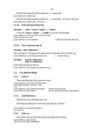 - 10-
Hiển thị nội dung hai tập tin baitho.txt và vanban.doc
$cat baitho.txt vanban.doc
Kết nối nội dung hai tập tin baitho.txt và vanban.doc vào tập tin thop.doc
$cat baitho.txt vanban.doc >thop.doc
3.2.14. Xuất nội dung thông báo
Cú pháp : echo <arg1> <arg2> ... <argN>
Trong đó <arg1> <arg2> ... <argN> là các đối số dòng lệnh.
[user12@linux user12]$ echo “Chao cac ban”
Chao cac ban sinh vien”
[user12@linux user12]$echo * → Hiển thị nội dung thư mục
3.2.15. Nén và giải nén tập tin
Cú pháp : gzip <filename>
Nén một tập tin. Tên tập tin nén giống như tên ban đầu, kèm theo đuôi .gz
[user12@linux user12]$ gzip vanban.txt -> vanban.txt.gz
Cú pháp : gunzip <filename>
gzip -d <filename>
Lệnh dùng để giải nén tập tin.
[user12@linux user12]$gunzip vanban.txt.gz
3.3. Các lệnh hệ thống
3.3.1. Lệnh at
Thực hiện lệnh theo thời gian định trước
[user12@linux user12]$ at 8:15am Feb 27
echo Happy birthday | mail emily <CR>
<^d>
[user12@linux user12]$atrm jobnumber xóa lệnh trong hàng đợi
[user12@linux user12]$at -l hiển thị danh sách các lệnh trong hàng đợi
3.3.2. Lệnh hostname
Hiển thị tên máy tính đang làm việc.
Hệ thống lưu thông tin về tên máy trong tập tin /etc/hosts
[user12@linux user12]$ hostname
linux.edu.vn
3.3.3. Lệnh ps
Xem danh sách các tiến trình đang hoạt động trên hệ thống.
[user12@linux user12]$ ps
PID TTY STAT TIME COMMAND
 